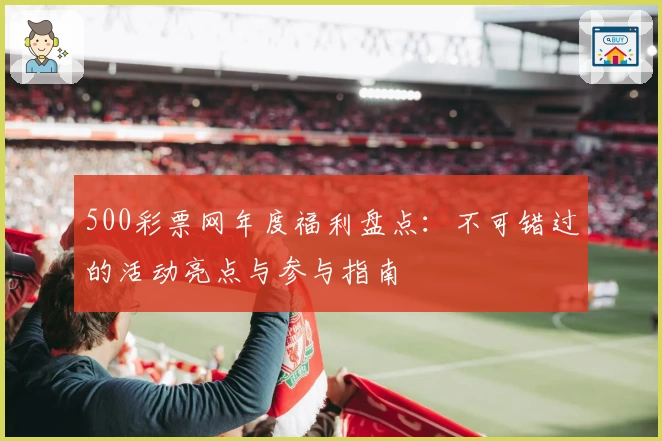 500彩票网年度福利盘点:不可错过的活动亮点与参与指南