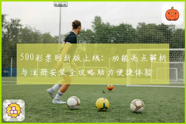 500彩票网新版上线：功能亮点解析与注册安装全攻略助力便捷体验