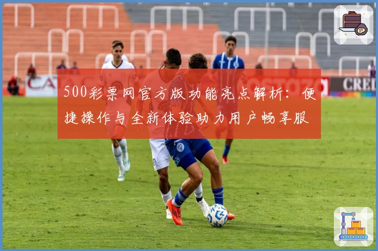 500彩票网官方版功能亮点解析：便捷操作与全新体验助力用户畅享服务