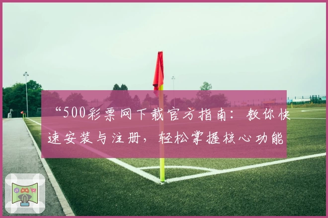 “500彩票网下载官方指南:教你快速安装与注册,轻松掌握核心功能亮点”