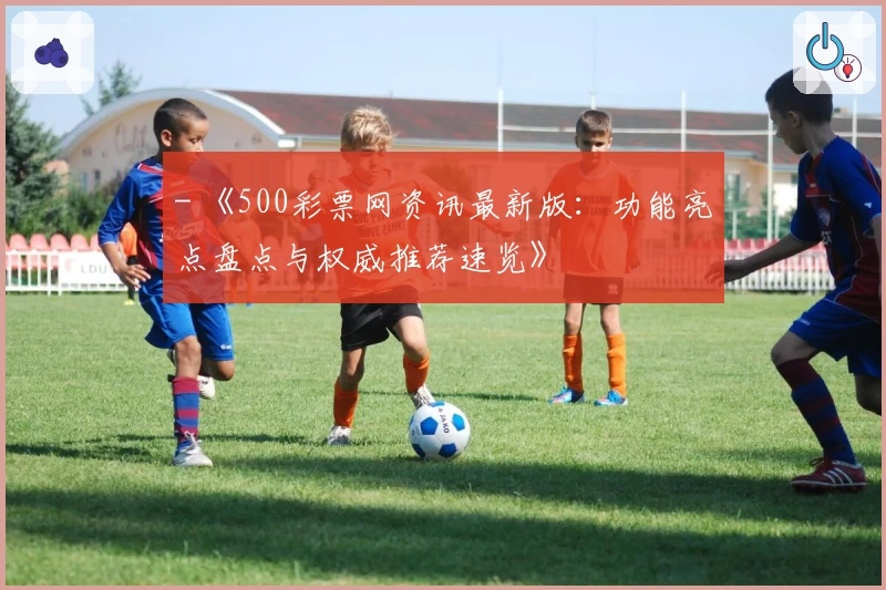 - 《500彩票网资讯最新版：功能亮点盘点与权威推荐速览》