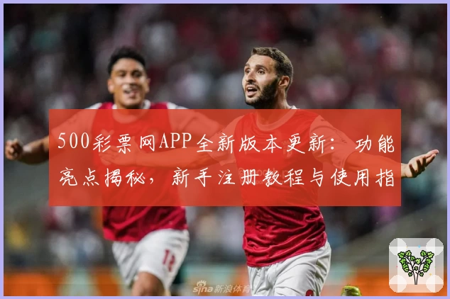 500彩票网APP全新版本更新:功能亮点揭秘,新手注册教程与使用指南一览