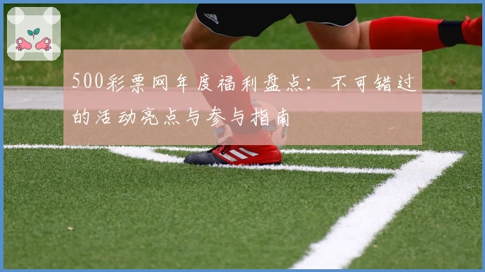 500彩票网年度福利盘点:不可错过的活动亮点与参与指南