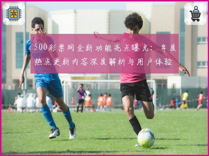 500彩票网全新功能亮点曝光:年度热点更新内容深度解析与用户体验提升秘诀