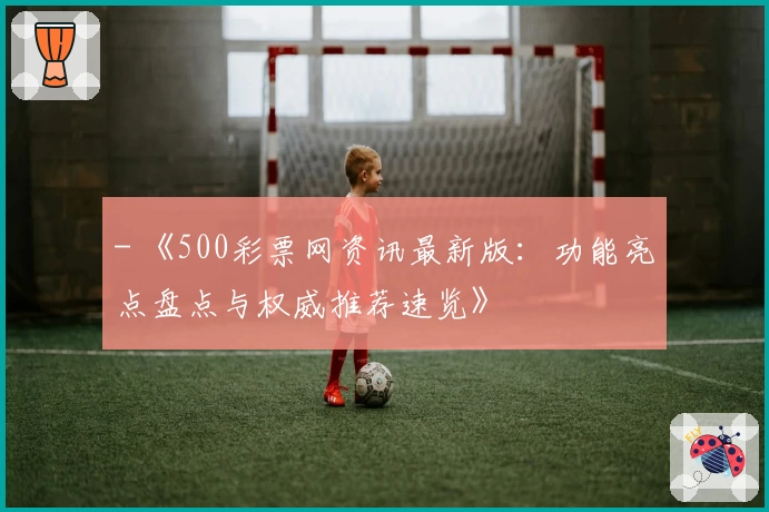 - 《500彩票网资讯最新版：功能亮点盘点与权威推荐速览》