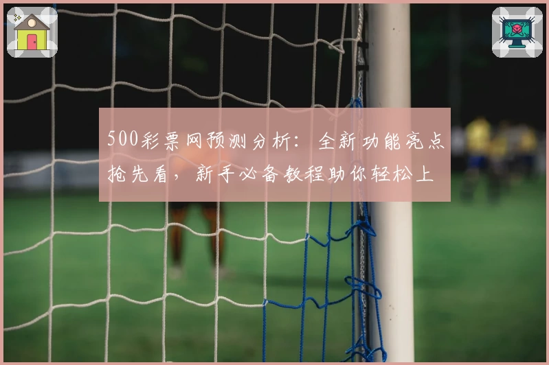 500彩票网预测分析：全新功能亮点抢先看，新手必备教程助你轻松上手