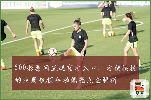 500彩票网正规官方入口：方便快捷的注册教程和功能亮点全解析
