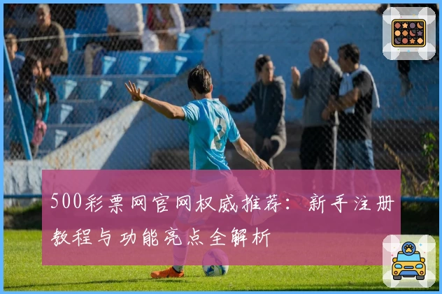 500彩票网官网权威推荐：新手注册教程与功能亮点全解析