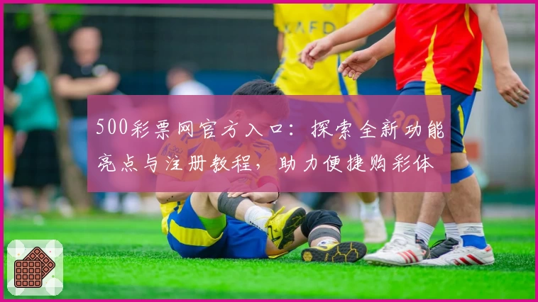 500彩票网官方入口:探索全新功能亮点与注册教程,助力便捷购彩体验