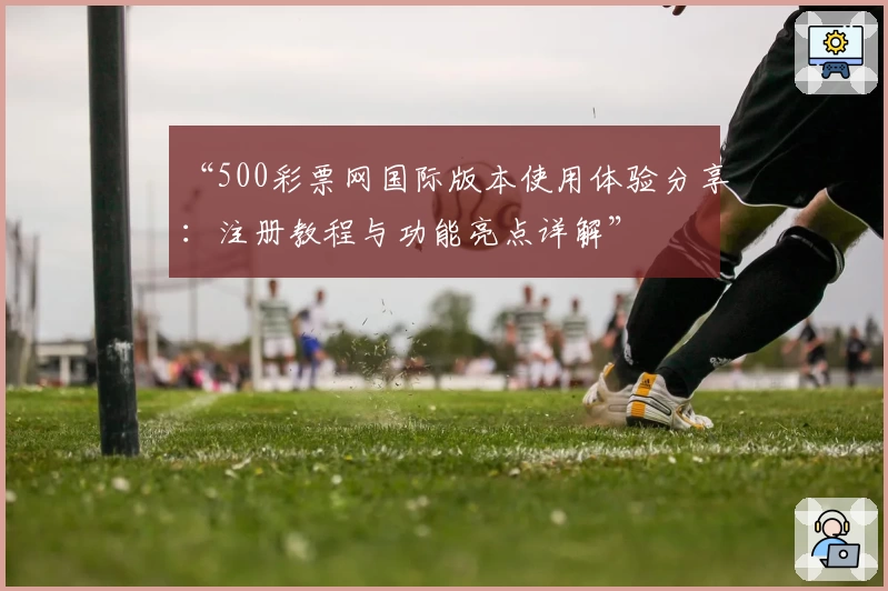 “500彩票网国际版本使用体验分享:注册教程与功能亮点详解”