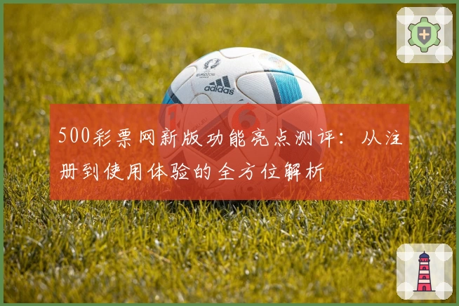 500彩票网新版功能亮点测评：从注册到使用体验的全方位解析