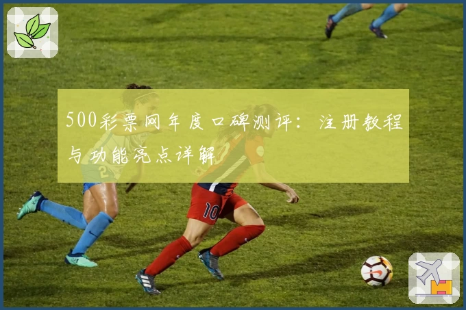 500彩票网年度口碑测评：注册教程与功能亮点详解