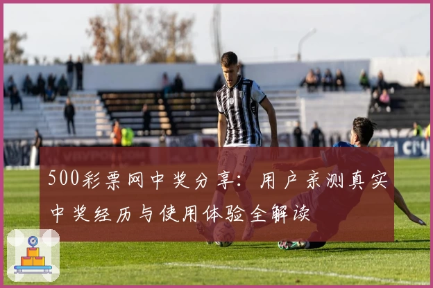 500彩票网中奖分享：用户亲测真实中奖经历与使用体验全解读