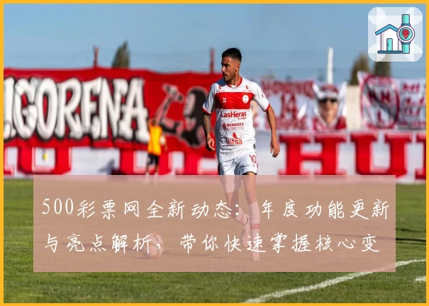 500彩票网全新动态：年度功能更新与亮点解析，带你快速掌握核心变化