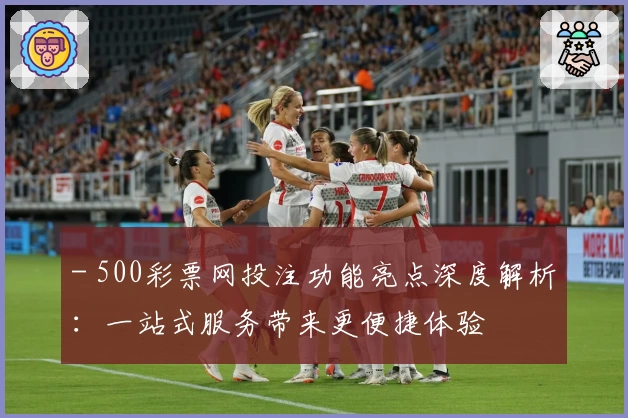 - 500彩票网投注功能亮点深度解析：一站式服务带来更便捷体验