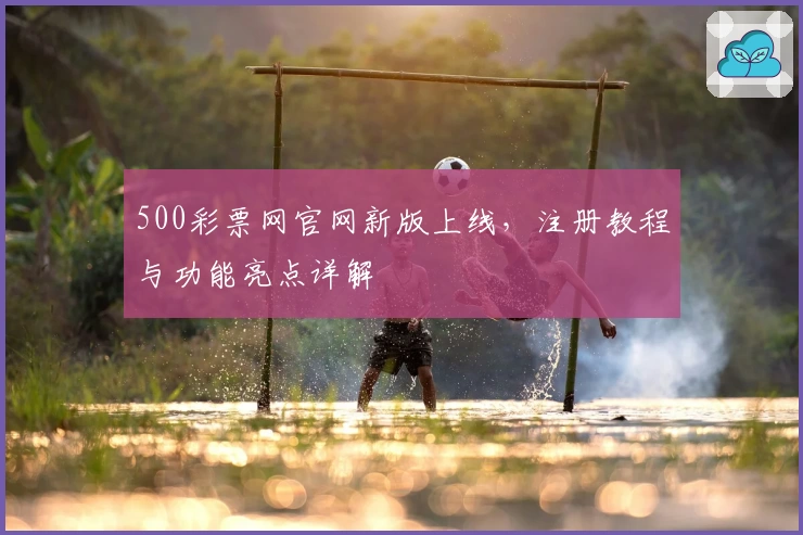 500彩票网官网新版上线，注册教程与功能亮点详解